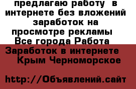 предлагаю работу  в интернете без вложений,заработок на просмотре рекламы - Все города Работа » Заработок в интернете   . Крым,Черноморское